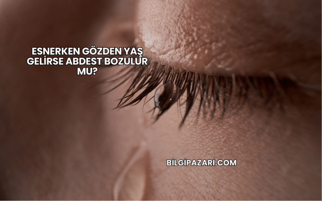 Esnerken Gözden Yaş Gelirse Abdest Bozulur mu?