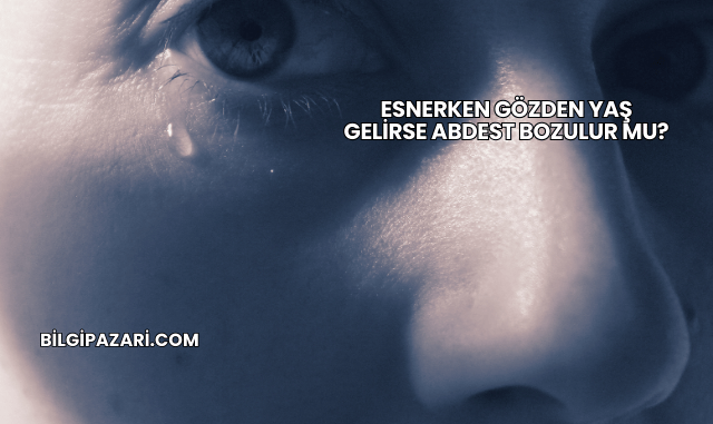 Esnerken Gözden Yaş Gelirse Abdest Bozulur mu?