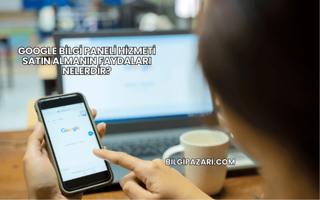 Google Bilgi Paneli Hizmeti Satın Almanın Faydaları Nelerdir?