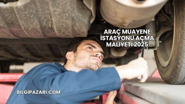 Araç Muayene İstasyonu Açma Maliyeti 2025