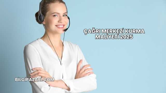Çağrı Merkezi Kurma Maliyeti 2025