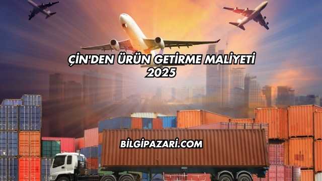 Çin'den Ürün Getirme Maliyeti 2025