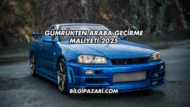 Gümrükten Araba Geçirme Maliyeti 2025