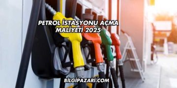 Petrol İstasyonu Açma Maliyeti 2025