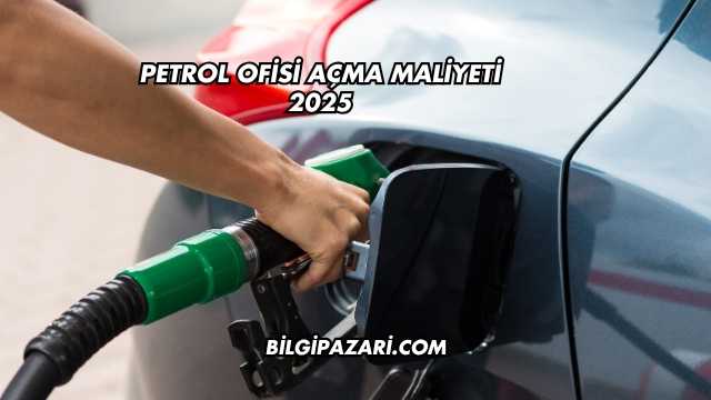 Petrol Ofisi Açma Maliyeti 2025
