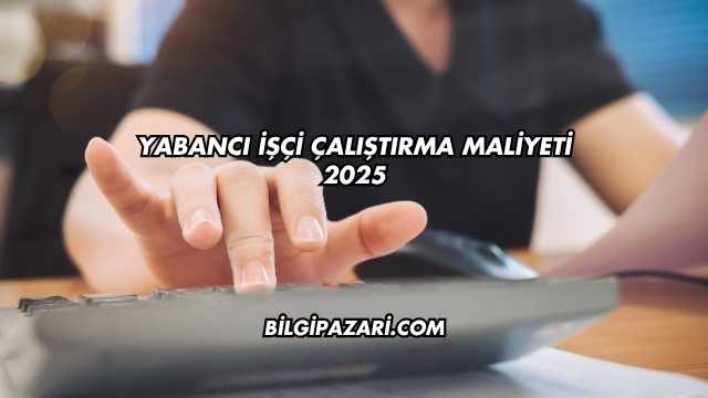 Yabancı İşçi Çalıştırma Maliyeti 2025